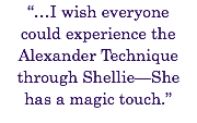 “…I wish everyone
could experience the Alexander Technique through Shellie—She
has a magic touch.” 