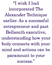 “I wish I had incorporated The Alexander Technique earlier. As a successful entrepreneur and past Bellsouth executive, understanding how your body connects with your mind and actions can be paramount to your success.”