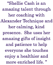 “Shellie Cash is an amazing talent through her coaching with Alexander Technique and her calming, kind presence. She uses her amazing gifts of insight and patience to help everyone she touches enjoy a healthier and more enriched life. ” 