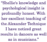 “Shellie's knowledge and psychological insight is profoundly honest. With her excellent teaching of the Alexander Technique I have noticed great results in dancers as well as in musicians.”